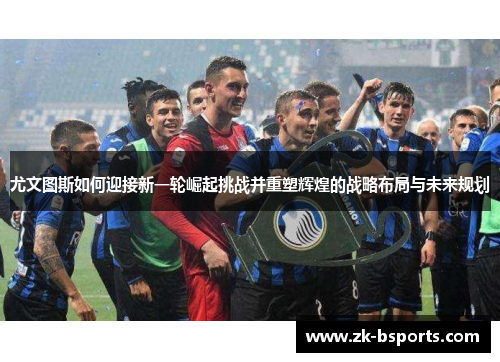 尤文图斯如何迎接新一轮崛起挑战并重塑辉煌的战略布局与未来规划