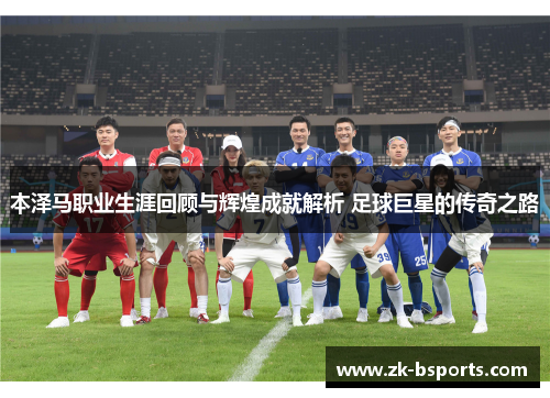本泽马职业生涯回顾与辉煌成就解析 足球巨星的传奇之路