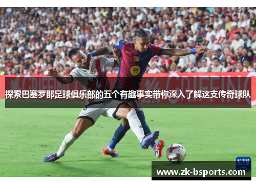 探索巴塞罗那足球俱乐部的五个有趣事实带你深入了解这支传奇球队