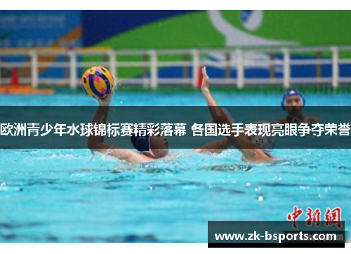 欧洲青少年水球锦标赛精彩落幕 各国选手表现亮眼争夺荣誉