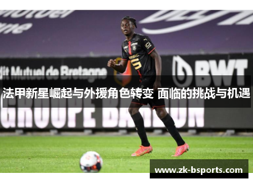法甲新星崛起与外援角色转变 面临的挑战与机遇