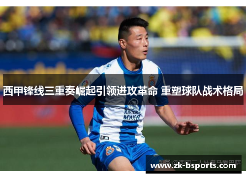 西甲锋线三重奏崛起引领进攻革命 重塑球队战术格局 西甲锋线三重奏崛起引领进攻革命 重塑球队战术格局
