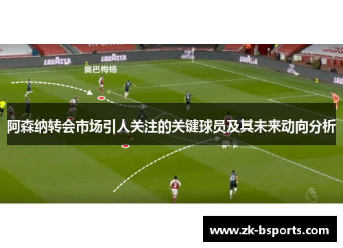 阿森纳转会市场引人关注的关键球员及其未来动向分析 阿森纳转会市场引人关注的关键球员及其未来动向分析