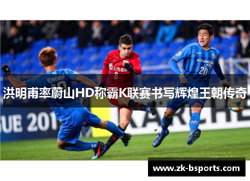 洪明甫率蔚山HD称霸K联赛书写辉煌王朝传奇